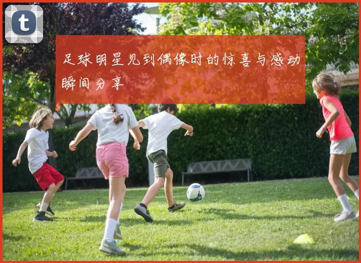 足球明星见到偶像时的惊喜与感动瞬间分享