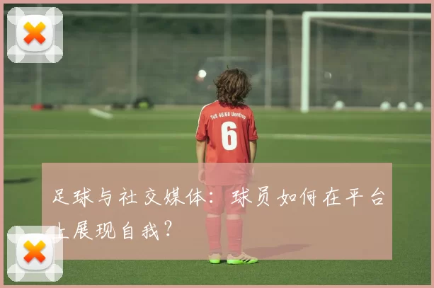 足球与社交媒体：球员如何在平台上展现自我？