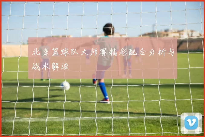 北京篮球队大师赛精彩配合分析与战术解读