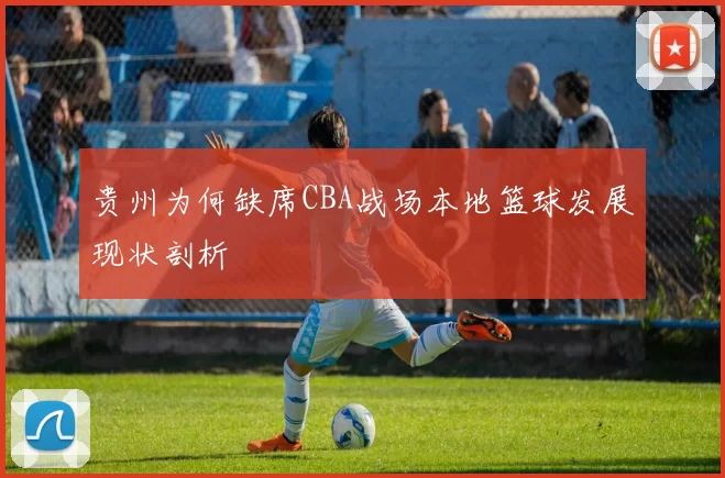 贵州为何缺席CBA战场本地篮球发展现状剖析