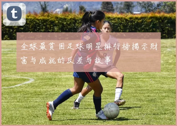 全球最贫困足球明星排行榜揭示财富与成就的反差与故事