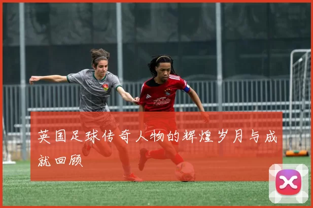 英国足球传奇人物的辉煌岁月与成就回顾
