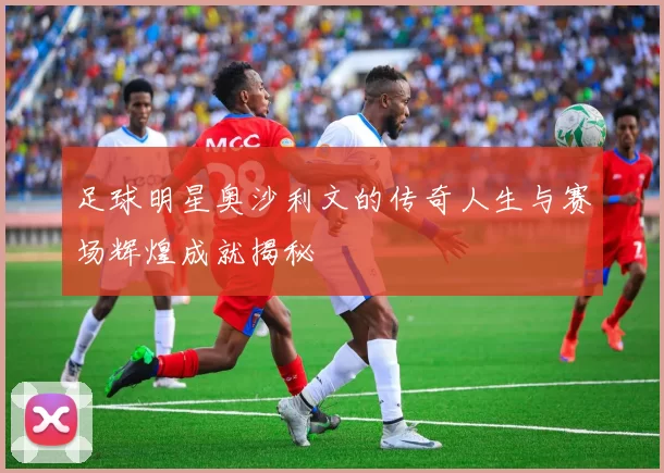 足球明星奥沙利文的传奇人生与赛场辉煌成就揭秘