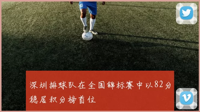 深圳排球队在全国锦标赛中以82分稳居积分榜首位
