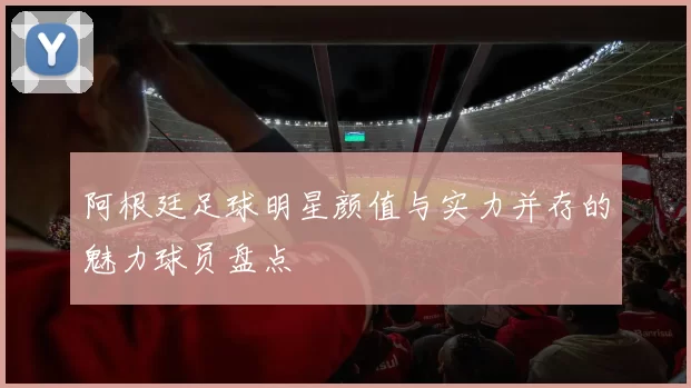 阿根廷足球明星颜值与实力并存的魅力球员盘点