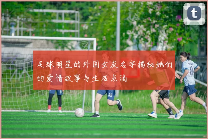 足球明星的外国女友名字揭秘她们的爱情故事与生活点滴