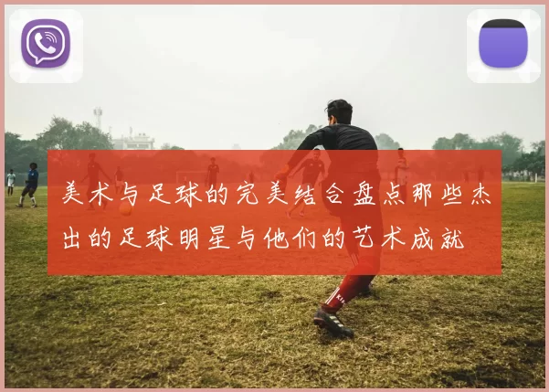 美术与足球的完美结合盘点那些杰出的足球明星与他们的艺术成就
