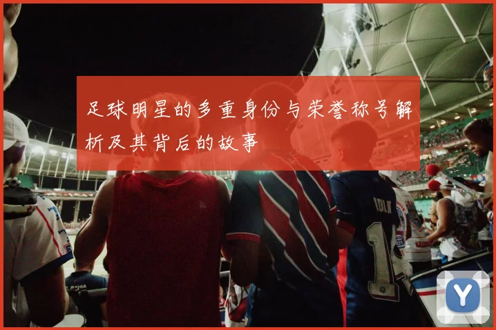 足球明星的多重身份与荣誉称号解析及其背后的故事