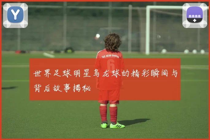 世界足球明星乌龙球的精彩瞬间与背后故事揭秘