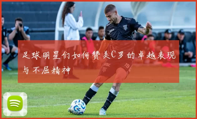 足球明星们如何赞美C罗的卓越表现与不屈精神
