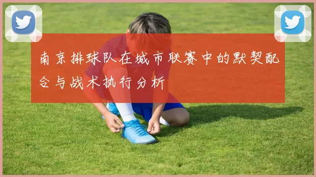 南京排球队在城市联赛中的默契配合与战术执行分析