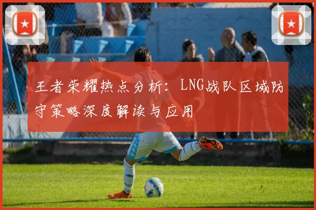 王者荣耀热点分析：LNG战队区域防守策略深度解读与应用