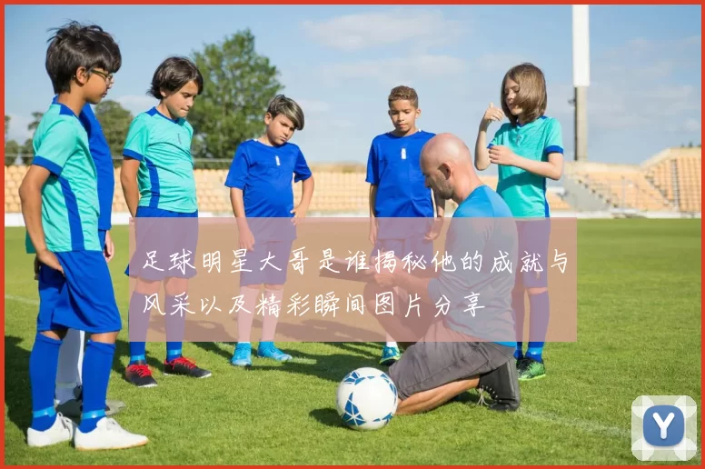 足球明星大哥是谁揭秘他的成就与风采以及精彩瞬间图片分享