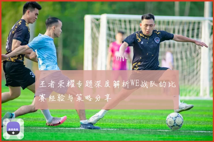 王者荣耀专题深度解析WE战队的比赛经验与策略分享