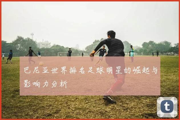 巴尼亚世界排名足球明星的崛起与影响力分析