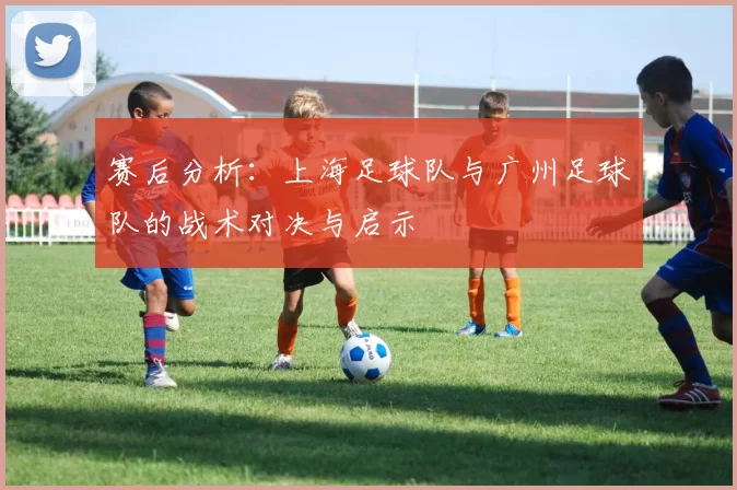 赛后分析：上海足球队与广州足球队的战术对决与启示