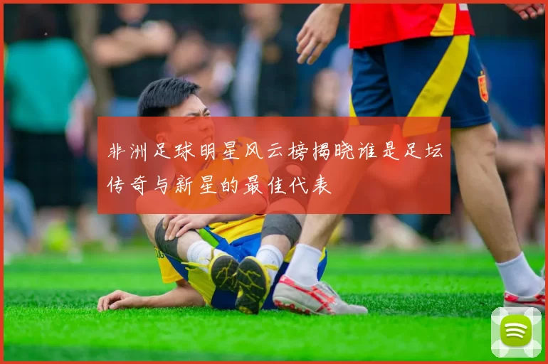 非洲足球明星风云榜揭晓谁是足坛传奇与新星的最佳代表