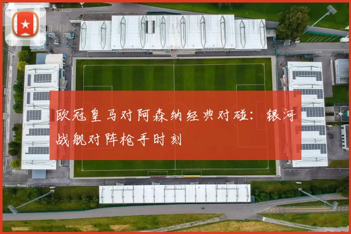欧冠皇马对阿森纳经典对碰：银河战舰对阵枪手时刻