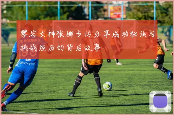 攀岩女神张娜专访分享成功秘诀与挑战经历的背后故事