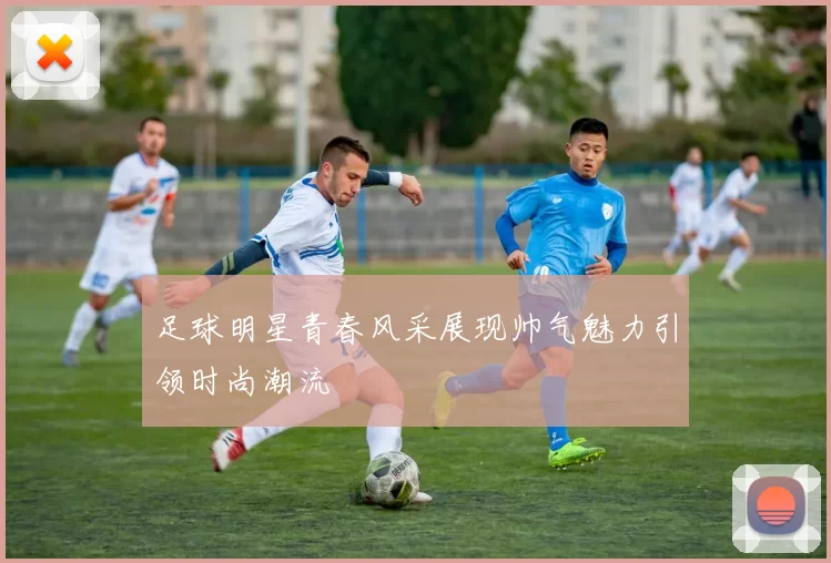足球明星青春风采展现帅气魅力引领时尚潮流