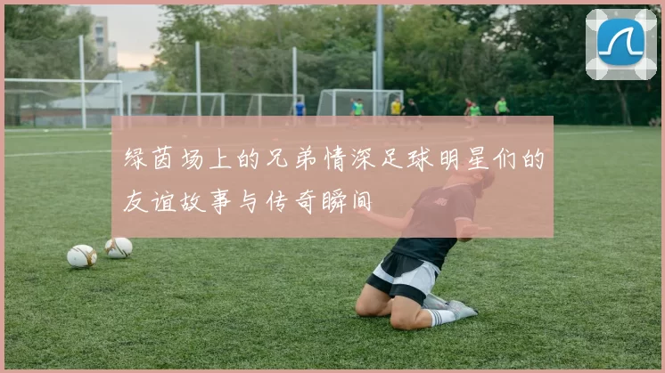 绿茵场上的兄弟情深足球明星们的友谊故事与传奇瞬间