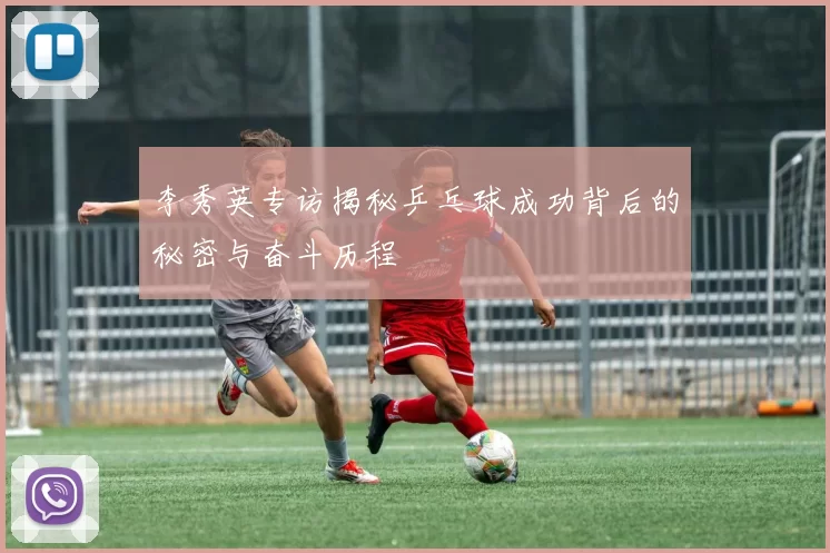 李秀英专访揭秘乒乓球成功背后的秘密与奋斗历程