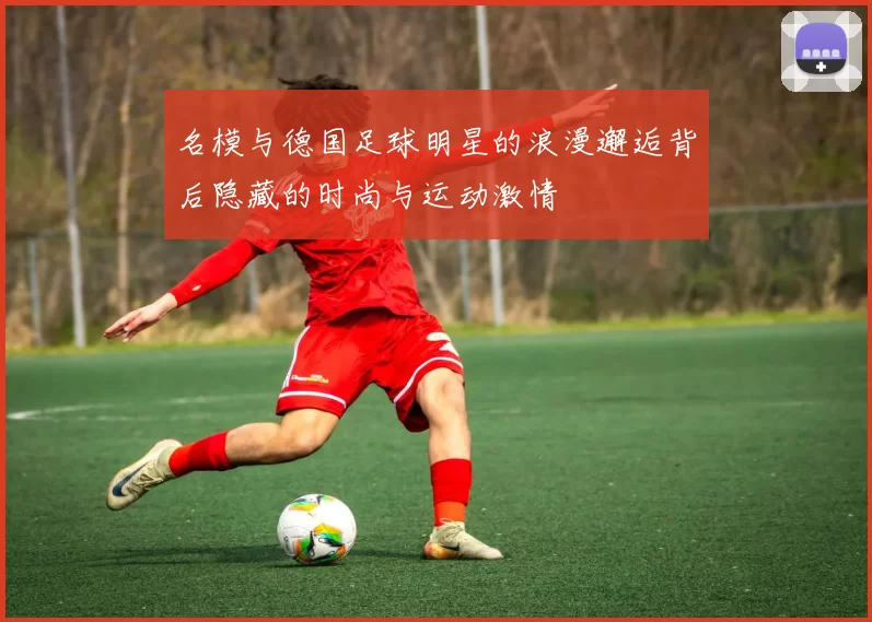 名模与德国足球明星的浪漫邂逅背后隐藏的时尚与运动激情