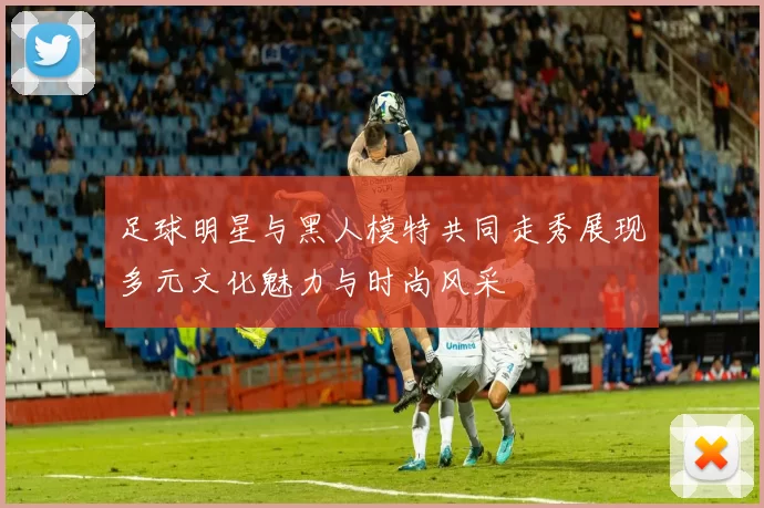 足球明星与黑人模特共同走秀展现多元文化魅力与时尚风采