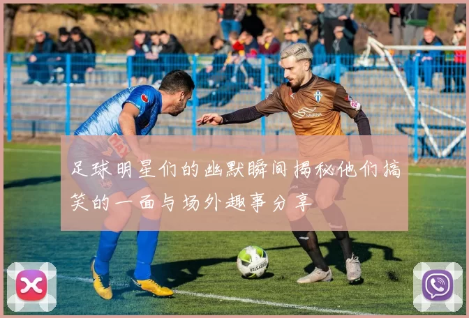 足球明星们的幽默瞬间揭秘他们搞笑的一面与场外趣事分享