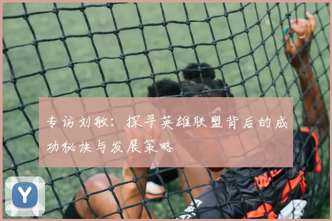 专访刘敏：探寻英雄联盟背后的成功秘诀与发展策略