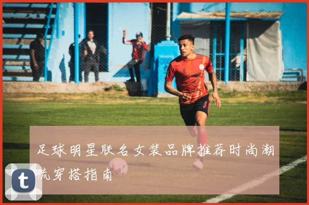足球明星联名女装品牌推荐时尚潮流穿搭指南