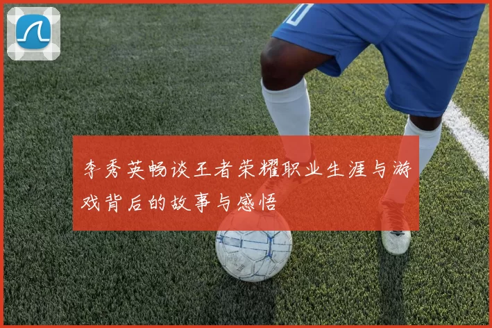 李秀英畅谈王者荣耀职业生涯与游戏背后的故事与感悟