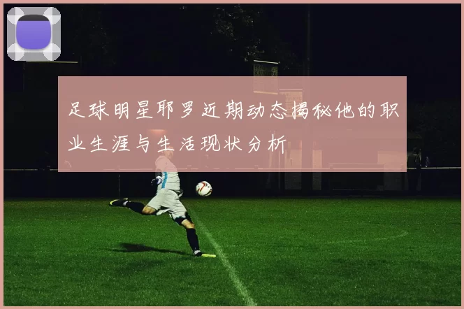 足球明星耶罗近期动态揭秘他的职业生涯与生活现状分析