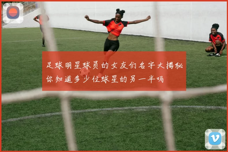 足球明星球员的女友们名字大揭秘你知道多少位球星的另一半吗