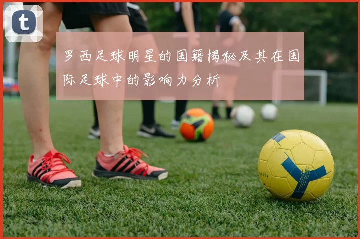罗西足球明星的国籍揭秘及其在国际足球中的影响力分析