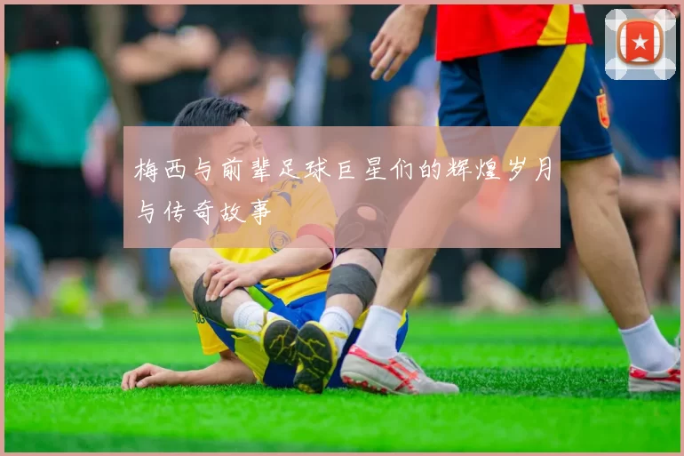 梅西与前辈足球巨星们的辉煌岁月与传奇故事