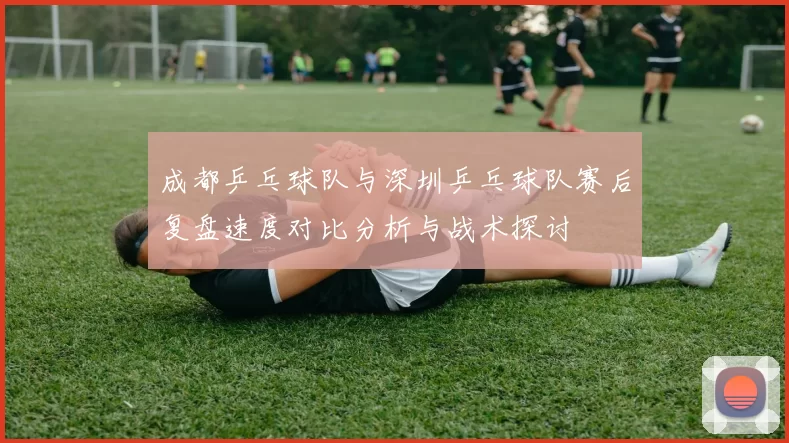 成都乒乓球队与深圳乒乓球队赛后复盘速度对比分析与战术探讨