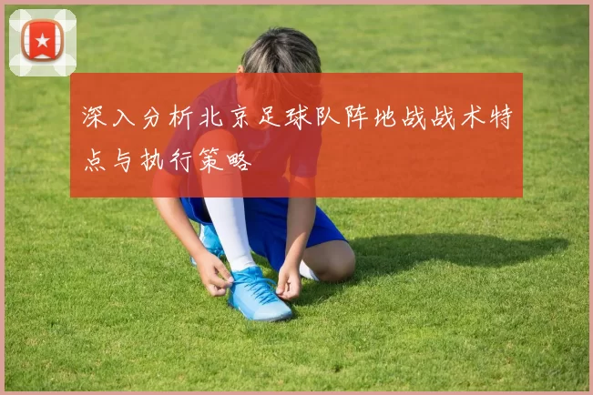 深入分析北京足球队阵地战战术特点与执行策略