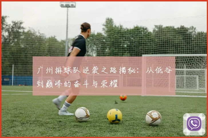 广州排球队逆袭之路揭秘：从低谷到巅峰的奋斗与荣耀