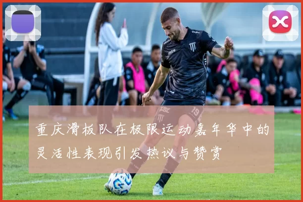 重庆滑板队在极限运动嘉年华中的灵活性表现引发热议与赞赏