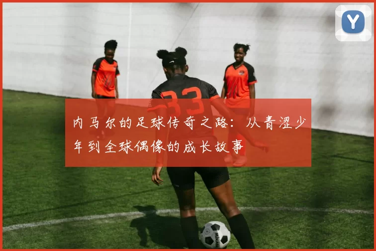 内马尔的足球传奇之路：从青涩少年到全球偶像的成长故事