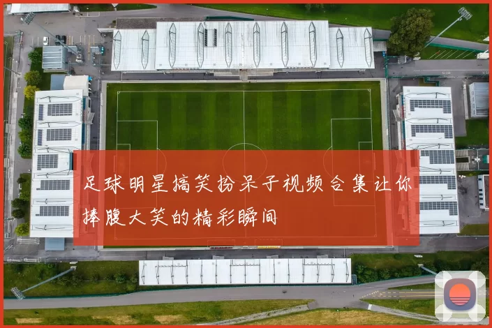 足球明星搞笑扮呆子视频合集让你捧腹大笑的精彩瞬间