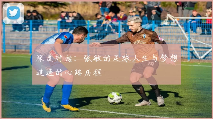 深度对话：张敏的足球人生与梦想追逐的心路历程