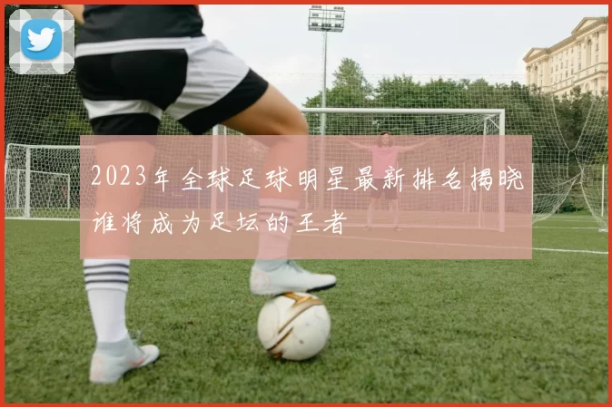 2023年全球足球明星最新排名揭晓谁将成为足坛的王者