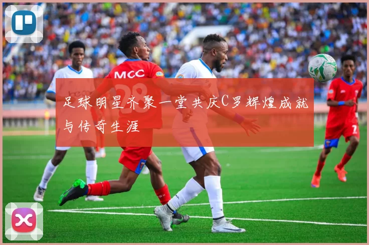 足球明星齐聚一堂共庆C罗辉煌成就与传奇生涯