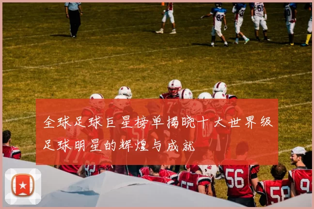 全球足球巨星榜单揭晓十大世界级足球明星的辉煌与成就