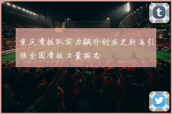 重庆滑板队实力飙升创历史新高引领全国滑板力量排名