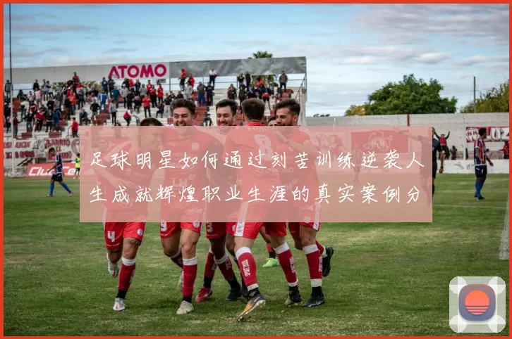 足球明星如何通过刻苦训练逆袭人生成就辉煌职业生涯的真实案例分享
