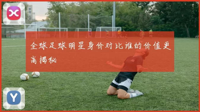 全球足球明星身价对比谁的价值更高揭秘