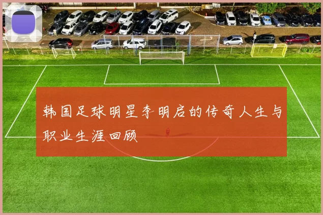 韩国足球明星李明启的传奇人生与职业生涯回顾